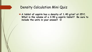 Density Calculation Mini Quiz
 A tablet of aspirin has a density of 1.40 g/cm3 at 25C.
What is the volume of a 3.90 g aspirin tablet? Be sure to
include the units in your answer! 
 