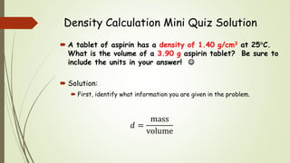 Density Calculation Mini Quiz Solution
 A tablet of aspirin has a density of 1.40 g/cm3 at 25C.
What is the volume of a 3.90 g aspirin tablet? Be sure to
include the units in your answer! 
 Solution:
 First, identify what information you are given in the problem.
𝑑 =
mass
volume
 