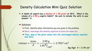 Density Calculation Mini Quiz Solution
 A tablet of aspirin has a density of 1.40 g/cm3 at 25C. What is the
volume of a 3.90 g aspirin tablet? Be sure to include the units in your
answer! 
 Solution:
 First, identify what information you are given in the problem.
 Next, rearrange the density equation to solve for mass (m).
 Then, plug in the given values into the rearranged density equation
and solve.
Sig figs! V = 2.79 cm3
volume =
mass
𝑑
=
3.90 g
1.40
g
cm3
= 2.7857 cm3
 