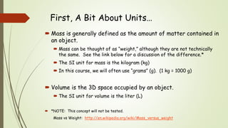 First, A Bit About Units…
 Mass is generally defined as the amount of matter contained in
an object.
 Mass can be thought of as “weight,” although they are not technically
the same. See the link below for a discussion of the difference.*
 The SI unit for mass is the kilogram (kg)
 In this course, we will often use “grams” (g). (1 kg = 1000 g)
 Volume is the 3D space occupied by an object.
 The SI unit for volume is the liter (L)
 *NOTE: This concept will not be tested.
Mass vs Weight: http://en.wikipedia.org/wiki/Mass_versus_weight
 