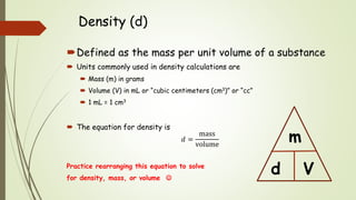 Density (d)
Defined as the mass per unit volume of a substance
 Units commonly used in density calculations are
 Mass (m) in grams
 Volume (V) in mL or “cubic centimeters (cm3)” or “cc”
 1 mL = 1 cm3
 The equation for density is
𝑑 =
mass
volume
Practice rearranging this equation to solve
for density, mass, or volume 
d
m
V
 