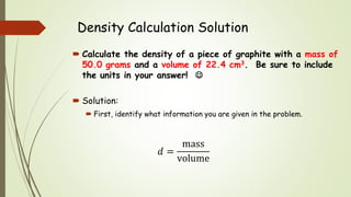 Density Calculation Solution
 Calculate the density of a piece of graphite with a mass of
50.0 grams and a volume of 22.4 cm3. Be sure to include
the units in your answer! 
 Solution:
 First, identify what information you are given in the problem.
𝑑 =
mass
volume
 