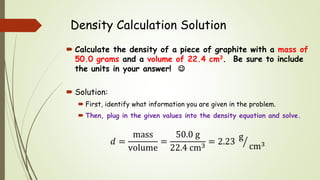Density Calculation Solution
 Calculate the density of a piece of graphite with a mass of
50.0 grams and a volume of 22.4 cm3. Be sure to include
the units in your answer! 
 Solution:
 First, identify what information you are given in the problem.
 Then, plug in the given values into the density equation and solve.
𝑑 =
mass
volume
=
50.0 g
22.4 cm3
= 2.23
g
cm3
 