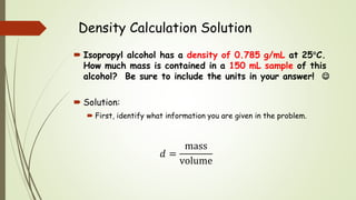 Density Calculation Solution
 Isopropyl alcohol has a density of 0.785 g/mL at 25C.
How much mass is contained in a 150 mL sample of this
alcohol? Be sure to include the units in your answer! 
 Solution:
 First, identify what information you are given in the problem.
𝑑 =
mass
volume
 