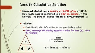Density Calculation Solution
 Isopropyl alcohol has a density of 0.785 g/mL at 25C.
How much mass is contained in a 150 mL sample of this
alcohol? Be sure to include the units in your answer! 
 Solution:
 First, identify what information you are given in the problem.
 Next, rearrange the density equation to solve for mass (m). (Use
the triangle)
m = density × volume
d
m
V
𝑑 =
mass
volume
 