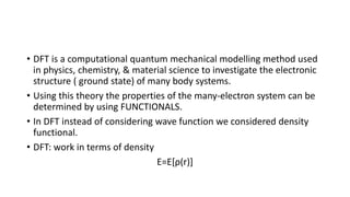 • DFT is a computational quantum mechanical modelling method used
in physics, chemistry, & material science to investigate the electronic
structure ( ground state) of many body systems.
• Using this theory the properties of the many-electron system can be
determined by using FUNCTIONALS.
• In DFT instead of considering wave function we considered density
functional.
• DFT: work in terms of density
E=E[ρ(r)]
 