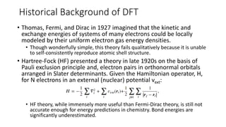 Historical Background of DFT
• Thomas, Fermi, and Dirac in 1927 imagined that the kinetic and
exchange energies of systems of many electrons could be locally
modeled by their uniform electron gas energy densities.
• Though wonderfully simple, this theory fails qualitatively because it is unable
to self-consistently reproduce atomic shell structure.
• Hartree-Fock (HF) presented a theory in late 1920s on the basis of
Pauli exclusion principle and, electron pairs in orthonormal orbitals
arranged in Slater determinants. Given the Hamiltonian operator, H,
for N electrons in an external (nuclear) potential vext:
• HF theory, while immensely more useful than Fermi-Dirac theory, is still not
accurate enough for energy predictions in chemistry. Bond energies are
significantly underestimated.
 