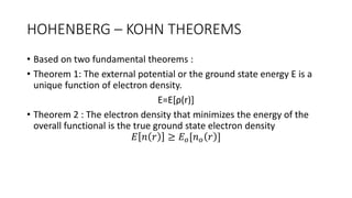 HOHENBERG – KOHN THEOREMS
• Based on two fundamental theorems :
• Theorem 1: The external potential or the ground state energy E is a
unique function of electron density.
E=E[ρ(r)]
• Theorem 2 : The electron density that minimizes the energy of the
overall functional is the true ground state electron density
𝐸 𝑛 𝑟 ≥ 𝐸𝑜[𝑛𝑜 𝑟 ]
 