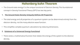 Hohenberg-kohn Theorem
▪ The Ground state energy E is the unique functional of Electron Density This foundational
concept in Density Functional Theory (DFT) has two key parts:
1. The Ground State Density Uniquely Defines All Properties
▪ The total energy and all properties of a quantum system can be determined entirely from the
electron density, not the many-electron wave function.
▪ This simplifies complex quantum calculations by reducing dimensions.
2. Existence of a Universal Energy Functional
▪ There exists a mathematical function that relates the energy of the system to the electron
density.
▪ The ground-state energy corresponds to the minimum of this energy functional.
 