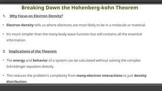 Breaking Down the Hohenberg-kohn Theorem
1. Why Focus on Electron Density?
▪ Electron density tells us where electrons are most likely to be in a molecule or material.
▪ It’s much simpler than the many-body wave function but still contains all the essential
information.
2. Implications of the Theorem
▪ The energy and behavior of a system can be calculated without solving the complex
Schrödinger equation directly.
▪ This reduces the problem's complexity from many-electron interactions to just density
distribution.
 