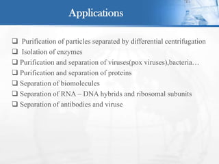  Purification of particles separated by differential centrifugation
 Isolation of enzymes
 Purification and separation of viruses(pox viruses),bacteria…
 Purification and separation of proteins
 Separation of biomolecules
 Separation of RNA – DNA hybrids and ribosomal subunits
 Separation of antibodies and viruse
Applications
 