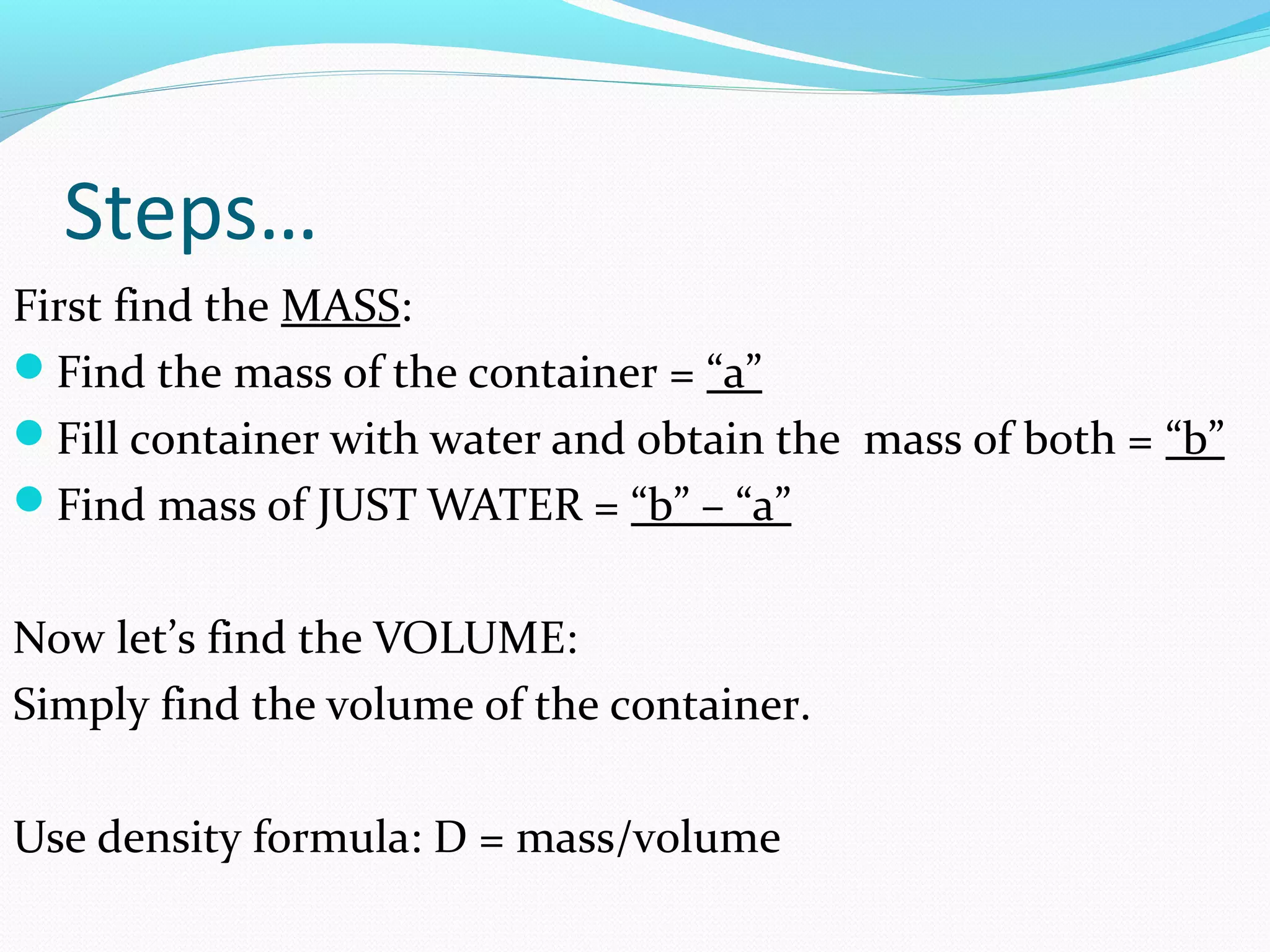 Steps…
First find the MASS:
Find the mass of the container = “a”
Fill container with water and obtain the mass of both = “b”
Find mass of JUST WATER = “b” – “a”
Now let’s find the VOLUME:
Simply find the volume of the container.
Use density formula: D = mass/volume
 