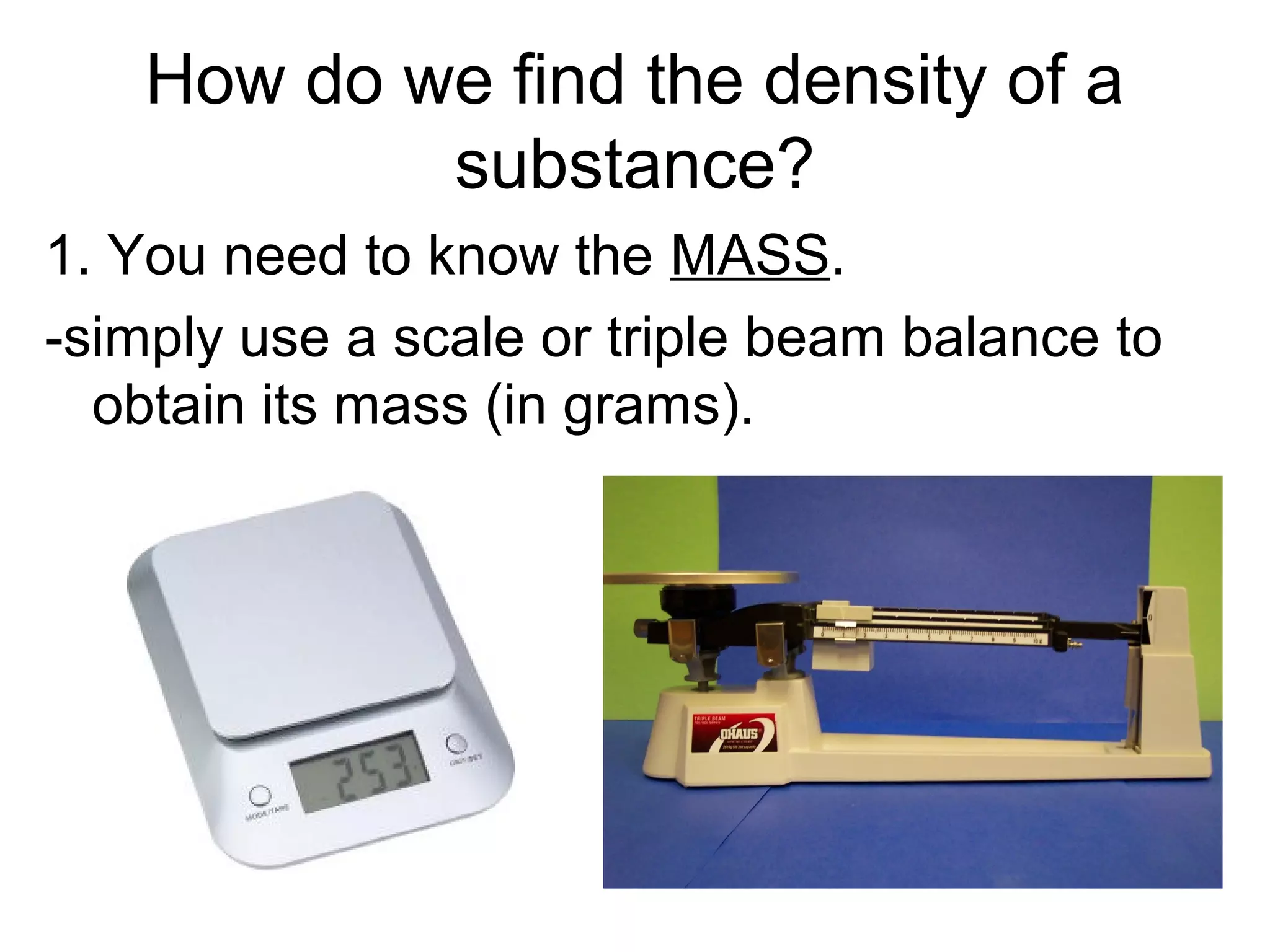 How do we find the density of a
substance?
1. You need to know the MASS.
-simply use a scale or triple beam balance to
obtain its mass (in grams).
 