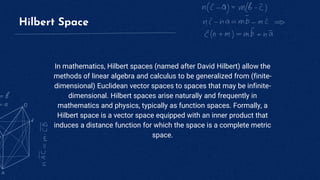 Hilbert Space
In mathematics, Hilbert spaces (named after David Hilbert) allow the
methods of linear algebra and calculus to be generalized from (finite-
dimensional) Euclidean vector spaces to spaces that may be infinite-
dimensional. Hilbert spaces arise naturally and frequently in
mathematics and physics, typically as function spaces. Formally, a
Hilbert space is a vector space equipped with an inner product that
induces a distance function for which the space is a complete metric
space.
 