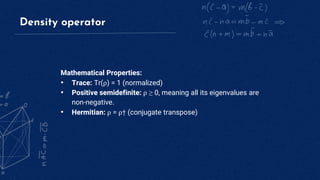 Density operator
Mathematical Properties:
• Trace: Tr(ρ) = 1 (normalized)
• Positive semidefinite: ρ ≥ 0, meaning all its eigenvalues are
non-negative.
• Hermitian: ρ = ρ† (conjugate transpose)
 