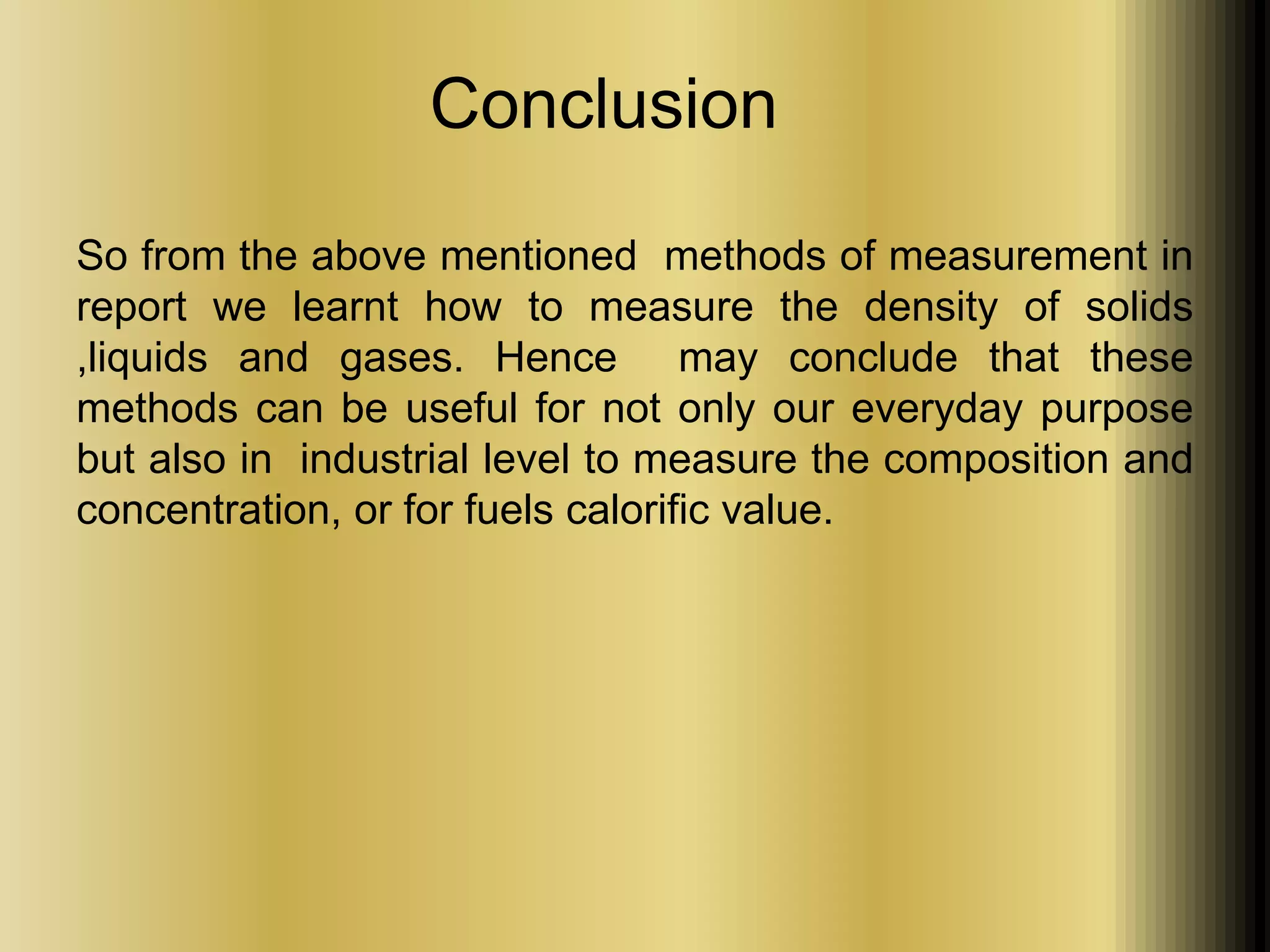 Conclusion 
So from the above mentioned methods of measurement in 
report we learnt how to measure the density of solids 
,liquids and gases. Hence may conclude that these 
methods can be useful for not only our everyday purpose 
but also in industrial level to measure the composition and 
concentration, or for fuels calorific value. 
 