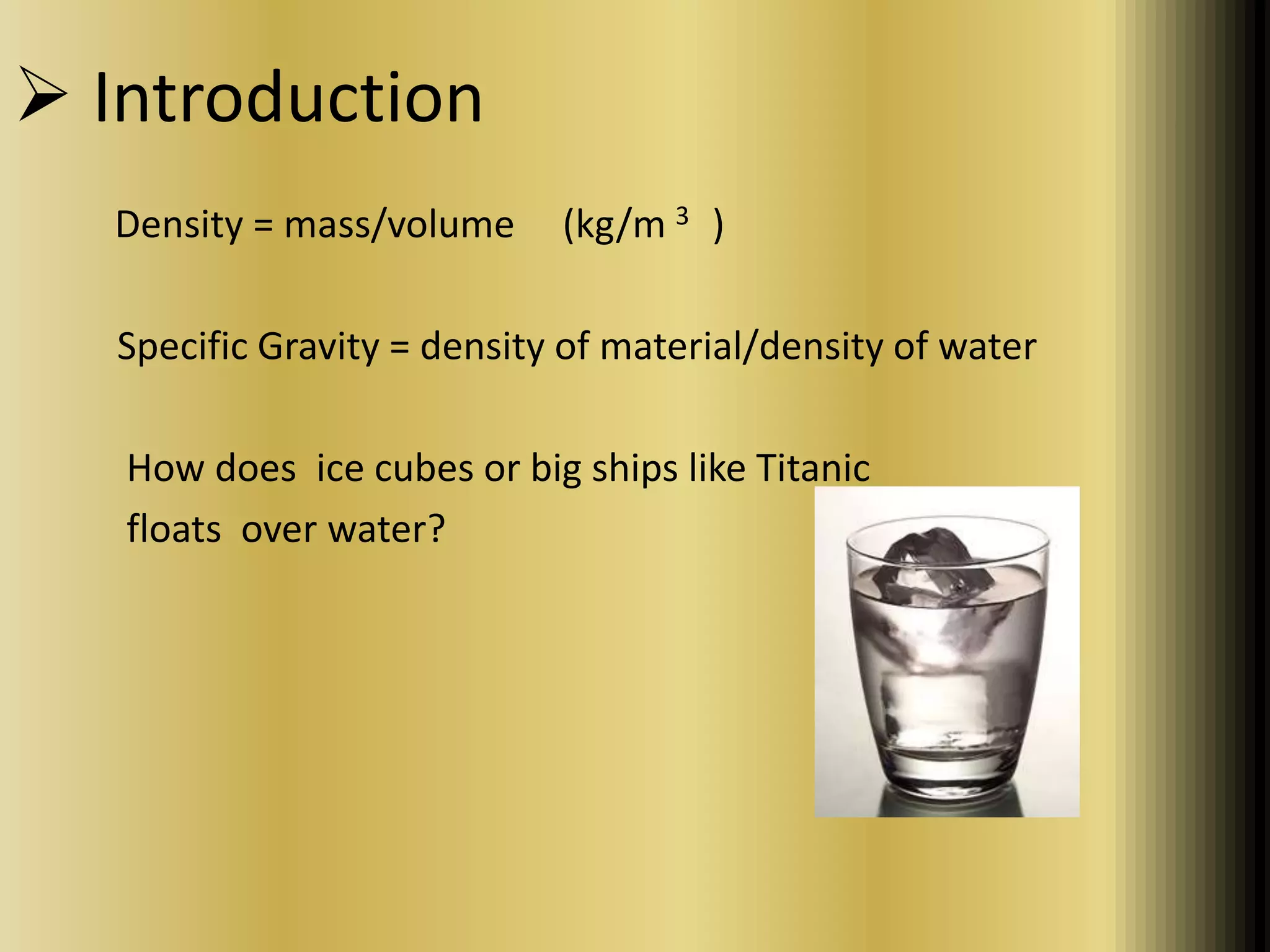  Introduction 
Density = mass/volume (kg/m 3 ) 
Specific Gravity = density of material/density of water 
How does ice cubes or big ships like Titanic 
floats over water? 
 