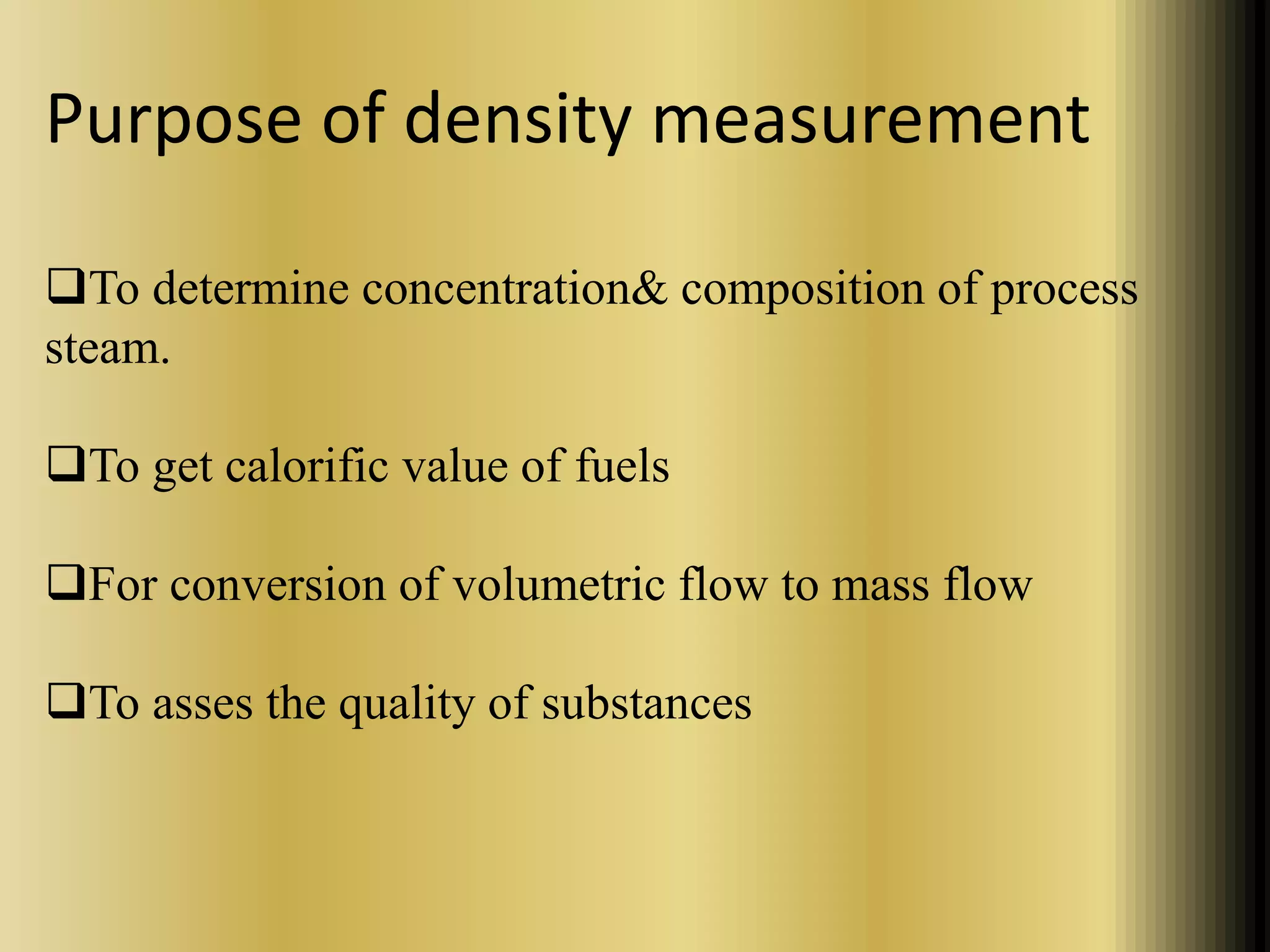 Purpose of density measurement 
To determine concentration& composition of process 
steam. 
To get calorific value of fuels 
For conversion of volumetric flow to mass flow 
To asses the quality of substances 
 