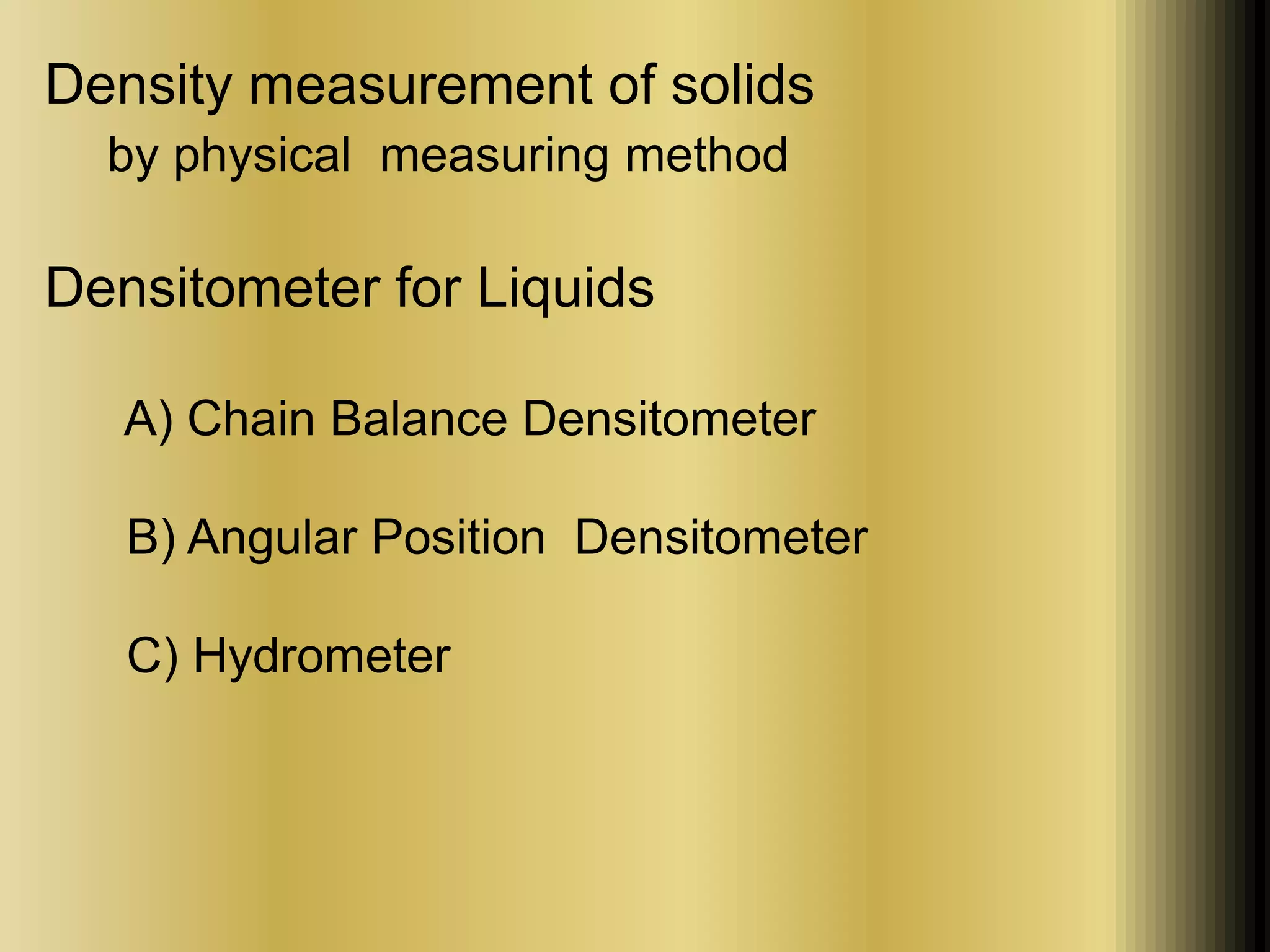 Density measurement of solids 
by physical measuring method 
Densitometer for Liquids 
A) Chain Balance Densitometer 
B) Angular Position Densitometer 
C) Hydrometer 
 