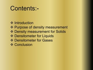 Contents:- 
 Introduction 
 Purpose of density measurement 
 Density measurement for Solids 
 Densitometer for Liquids 
 Densitometer for Gases 
 Conclusion 
 