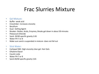 Frac Slurries Mixture
• Gel Mixture:
• Buffer- weak acid
• Crosslinker- increases viscosity
• Beryllium
• Guar- Gelling Agent
• Breaker: Oxides, Acids, Enzymes, Breaks gel down in about 30 minutes
• Potassium Chloride
• Sand- 20/40 specific gravity 2.65
• Water PH 7 or 8
• Make sure sand is suspended in mixture- does not fall out
• Slick Water:
• Carbopol 940- High viscosity clear gel- Hair Gels
• Ethylene Glycol
• Caustic soda
• Water PH 7 or 8
• Sand-20/40 specific gravity 2.65
 