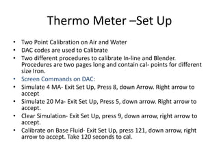 Thermo Meter –Set Up
• Two Point Calibration on Air and Water
• DAC codes are used to Calibrate
• Two different procedures to calibrate In-line and Blender.
Procedures are two pages long and contain cal- points for different
size Iron.
• Screen Commands on DAC:
• Simulate 4 MA- Exit Set Up, Press 8, down Arrow. Right arrow to
accept
• Simulate 20 Ma- Exit Set Up, Press 5, down arrow. Right arrow to
accept.
• Clear Simulation- Exit Set Up, press 9, down arrow, right arrow to
accept.
• Calibrate on Base Fluid- Exit Set Up, press 121, down arrow, right
arrow to accept. Take 120 seconds to cal.
 