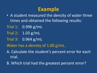Example
• A student measured the density of water three
times and obtained the following results:
Trial 1: 0.996 g/mL
Trial 2: 1.03 g/mL
Trial 3: 0.964 g/mL
Water has a density of 1.00 g/mL.
A. Calculate the student’s percent error for each
trial.
B. Which trial had the greatest percent error?
 