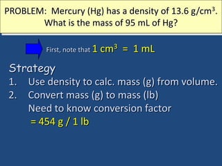 PROBLEM: Mercury (Hg) has a density of 13.6 g/cm3.
What is the mass of 95 mL of Hg?
Strategy
1. Use density to calc. mass (g) from volume.
2. Convert mass (g) to mass (lb)
Need to know conversion factor
= 454 g / 1 lb
First, note that 1 cm3 = 1 mL
 