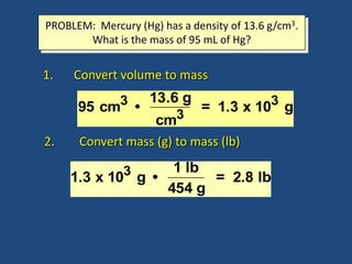 PROBLEM: Mercury (Hg) has a density of 13.6 g/cm3.
What is the mass of 95 mL of Hg?
1. Convert volume to mass
95 cm3 •
13.6 g
cm3
= 1.3 x 103 g
1.3 x 103 g •
1 lb
454 g
= 2.8 lb
2. Convert mass (g) to mass (lb)
 
