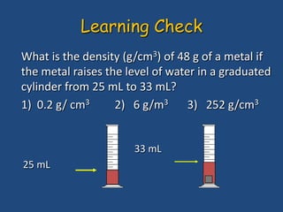 What is the density (g/cm3) of 48 g of a metal if
the metal raises the level of water in a graduated
cylinder from 25 mL to 33 mL?
1) 0.2 g/ cm3 2) 6 g/m3 3) 252 g/cm3
33 mL
25 mL
Learning Check
 