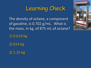 The density of octane, a component
of gasoline, is 0.702 g/mL. What is
the mass, in kg, of 875 mL of octane?
1) 0.614 kg
2) 614 kg
3) 1.25 kg
Learning Check
 