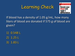 If blood has a density of 1.05 g/mL, how many
liters of blood are donated if 575 g of blood are
given?
1) 0.548 L
2) 1.25 L
3) 1.83 L
Learning Check
 