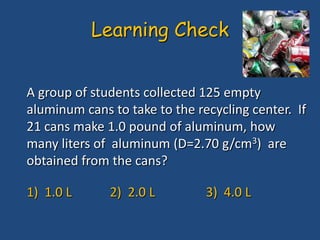 A group of students collected 125 empty
aluminum cans to take to the recycling center. If
21 cans make 1.0 pound of aluminum, how
many liters of aluminum (D=2.70 g/cm3) are
obtained from the cans?
1) 1.0 L 2) 2.0 L 3) 4.0 L
Learning Check
 