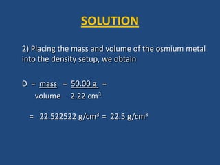 2) Placing the mass and volume of the osmium metal
into the density setup, we obtain
D = mass = 50.00 g =
volume 2.22 cm3
= 22.522522 g/cm3 = 22.5 g/cm3
SOLUTION
 
