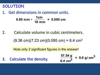 SOLUTION
1. Get dimensions in common units.
2. Calculate volume in cubic centimeters.
3. Calculate the density.
0.95 mm •
1cm
10 mm
= 0.095 cm
57.54 g
6.4 cm3
= 9.0 g/ cm3
(9.36 cm)(7.23 cm)(0.095 cm) = 6.4 cm3
Note only 2 significant figures in the answer!
 