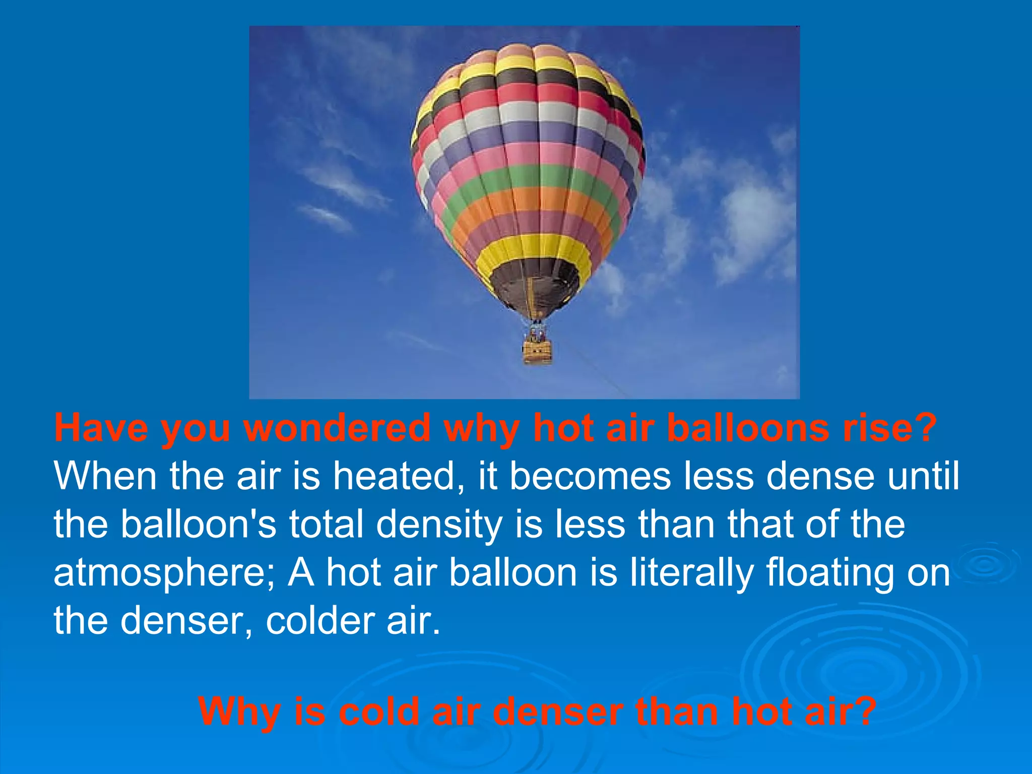 Have you wondered why hot air balloons rise? When the air is heated, it becomes less dense until the balloon's total density is less than that of the atmosphere; A hot air balloon is literally floating on the denser, colder air.  Why is cold air denser than hot air? 