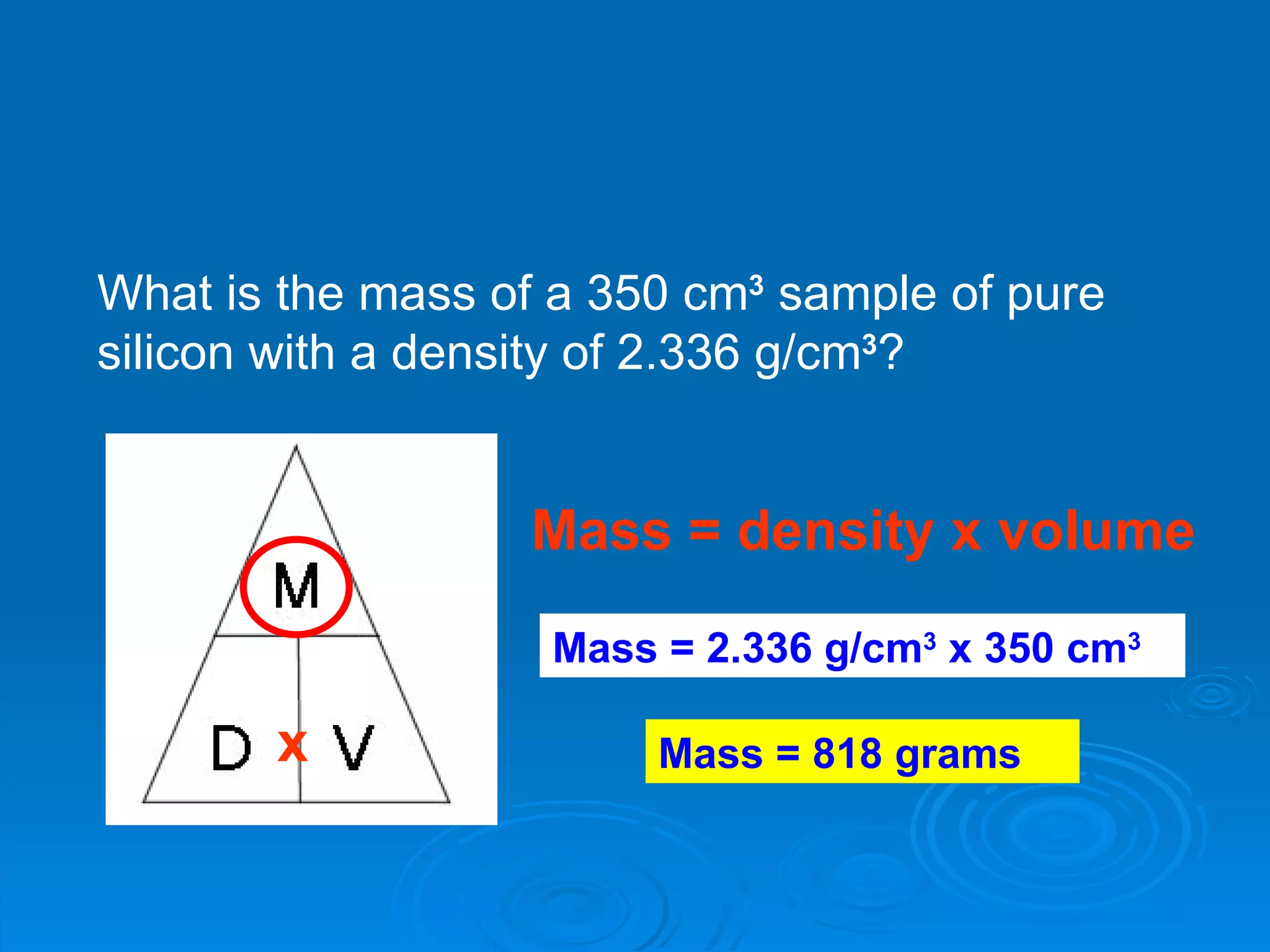 What is the mass of a 350 cm 3  sample of pure silicon with a density of 2.336 g/cm 3 ? Mass = density x volume x Mass = 2.336 g/cm 3  x 350 cm 3   Mass = 818 grams 