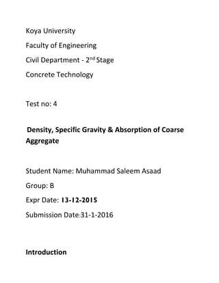 Koya University
Faculty of Engineering
Civil Department - 2nd Stage
Concrete Technology
Test no: 4
Density, Specific Gravity & Absorption of Coarse
Aggregate
Student Name: Muhammad Saleem Asaad
Group: B
Expr Date: 13-12-2015
Submission Date:31-1-2016
Introduction
 