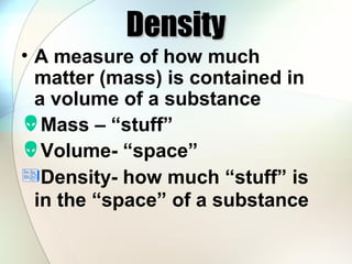 Density

• A measure of how much
matter (mass) is contained in
a volume of a substance
Mass – “stuff”
Volume- “space”
Density- how much “stuff” is
in the “space” of a substance

 