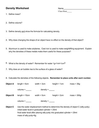 Density Worksheet                                            Name__________________________
                                                             Class Hour_____
1. Define mass?



2. Define volume?



3. Define density and show the formula for calculating density.



4. Why does changing the shape of an object have no effect on the density of that object?



5. Aluminum is used to make airplanes. Cast iron is used to make weightlifting equipment. Explain
   why the densities of these metals make them useful for these purposes?




6. What is the density of water? Remember for water 1g=1ml=1cm3


7. Why does an air bubble rise to the surface of a glass of water?



8. Calculate the densities of the following objects. Remember to place units after each number.

Object A     length = 6cm        width = 3cm          height = 1cm        mass = 36g

             volume = _____             density = _____

Object B     length = 10cm       width = 5cm          height = 2cm        mass = 300g

             volume = _____             density = _____

Object C     Use the water displacement method to determine the density of object C (silly putty).
             initial water level in graduated cylinder = 25ml
             final water level after placing silly putty into graduated cylinder = 29ml
             mass of silly putty=8g
 