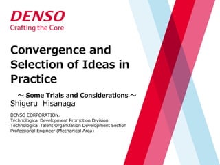 Convergence and
Selection of Ideas in
Practice
～ Some Trials and Considerations ～
Shigeru Hisanaga
DENSO CORPORATION.
Technological Development Promotion Division
Technological Talent Organization Development Section
Professional Engineer (Mechanical Area)
 