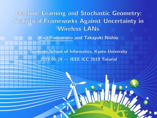 Machine Learning and Stochastic Geometry:
Statistical Frameworks Against Uncertainty in
Wireless LANs
Koji Yamamoto and Takayuki Nishio
Graduate School of Informatics, Kyoto University
2019-05-24 — IEEE ICC 2019 Tutorial
 