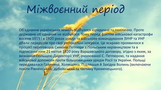 Міжвоєнний період
Об'єднання українських земель відбулося юридично та політично. Проте
державне об'єднання не відбулося. Тому перед фактом військової катастрофи
восени 1919 і в 1920 роках уряди та військове командування ЗУНР та УНР
дбали передусім про свої регіональні інтереси. Це яскраво проявилося в
процесі переговорів Симона Петлюри з Польським керівництвом та в
підписанні ним 21 квітня 1920 року Варшавського договору, згідно з яким, за
визнання Польщею Директорії УНР, очолюваної С. Петлюрою, та надання
військової допомоги проти більшовицьких урядів Росії та України. Польщі
передавалася Галичина, Холмщина, Підляшшя й Західна Волинь (включаючи
повіти Рівненський, дубнівський та частину Кременецького).
 