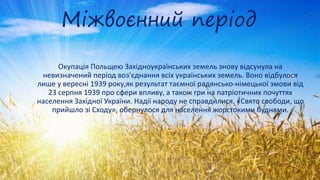 Міжвоєнний період
Окупація Польщею Західноукраїнських земель знову відсунула на
невизначений період воз'єднання всіх українських земель. Воно відбулося
лише у вересні 1939 року,як результат таємної радянсько-німецької змови від
23 серпня 1939 про сфери впливу, а також гри на патріотичних почуттях
населення Західної України. Надії народу не справдилися. «Свято свободи, що
прийшло зі Сходу», обернулося для населення жорстокими буднями.
 