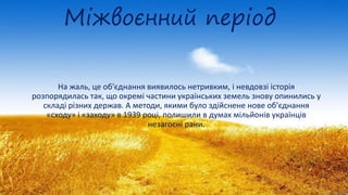 Міжвоєнний період
На жаль, це об'єднання виявилось нетривким, і невдовзі історія
розпорядилась так, що окремі частини українських земель знову опинились у
складі різних держав. А методи, якими було здійснене нове об'єднання
«сходу» і «заходу» в 1939 році, полишили в думах мільйонів українців
незагоєні рани.
 