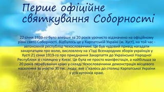 Перше офіційне
святкування Соборності
22 січня 1939-го було вперше за 20 років урочисто відзначено на офіційному
рівні свято Соборності. Відбулось це у Карпатській Україні (м. Хуст), на той час -
автономній республіці Чехословаччині. Це був чудовий привід нагадати
закарпатцям про волю, висловлену на з’їзді Всенародних зборів українців у
Хусті 21 січня 1919-го про приєднання Закарпаття до Української Народної
Республіки зі столицею у Києві. Це була не просто маніфестація, а найбільша за
20 років перебування краю у складі Чехословаччини демонстрація місцевого
населення за участю 30 тис. люду, яке з’їхалось до столиці Карпатської України
з усіх куточків краю.
 