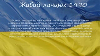 Живий ланцюг 1990
Ця акція стала однією з найяскравіших подій під час руху за відродження
незалежної соборної демократичної України та утвердження національної ідеї.
Патріотичні сили в передчутті розпаду СРСР згуртувалися й 21 січня 1990 р.
організували «живий ланцюг» між Києвом, Львовом та Івано-Франківськом як
символ духовної єдності людей східних і західних земель України, як запорука
існування єдиної, соборної України. Від 1 до 3 мільйонів людей, узявшись за
руки, створили на дорогах і шосе безперервний ланцюг від Києва до Львова.
 