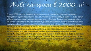 Живі ланцюги в 2000-ні
В кінці 2000-них рр. почала відроджуватись традиція створення «живих
ланцюгів», що символізують єдність українського народу. В 2008 — 2011 роках
у Києві такі «лацюги» утворювали на мосту Патона. Таким чином символічно
об'єднували правий та лівий береги Дніпра. Основним організатором цієї акції
виступало Братство козацького бойового звичаю «Спас». Найбільшого розмаху
акція досягла 2011 року, коли на міст Патона прийшло більше 1000 учасників.
Того року до організації акції долучилися такі громадські організації як Відсіч,
Молода просвіта, Національний альянс, Молодіжний націоналістичний
конгрес, студентський туристичний клуб «Скіфи» КНЕУ. 22 січня 2011 р. «живий
ланцюг» утворено у понад 20 містах України. Так у Львові близько п'яти тисяч
осіб утворили «живий ланцюг» від пам'ятника Тарасу Шевченку до пам'ятника
Степану Бандері.
 