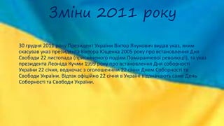 Зміни 2011 року
30 грудня 2011 року Президент України Віктор Янукович видав указ, яким
скасував указ президента Віктора Ющенка 2005 року про встановлення Дня
Свободи 22 листопада (присвяченого подіям Помаранчевої революції), та указ
президента Леоніда Кучми 1999 року про встановлення Дня соборності
України 22 січня, водночас з оголошенням 22 січня Днем Соборності та
Свободи України. Відтак офіційно 22 січня в Україні відзначають саме День
Соборності та Свободи України.
 