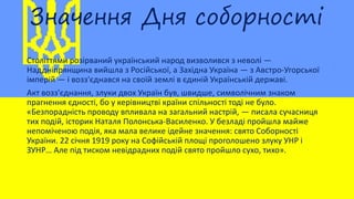 Значення Дня соборності
Століттями розірваний український народ визволився з неволі —
Наддніпрянщина вийшла з Російської, а Західна Україна — з Австро-Угорської
імперій — і возз'єднався на своїй землі в єдиній Українській державі.
Акт возз'єднання, злуки двох Україн був, швидше, символічним знаком
прагнення єдності, бо у керівництві країни спільності тоді не було.
«Безпорадність проводу впливала на загальний настрій, — писала сучасниця
тих подій, історик Наталя Полонська-Василенко. У безладі пройшла майже
непоміченою подія, яка мала велике ідейне значення: свято Соборності
України. 22 січня 1919 року на Софійській площі проголошено злуку УНР і
ЗУНР… Але під тиском невідрадних подій свято пройшло сухо, тихо».
 